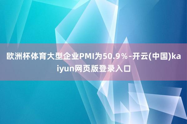 欧洲杯体育大型企业PMI为50.9％-开云(中国)kaiyun网页版登录入口