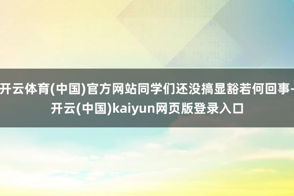 开云体育(中国)官方网站同学们还没搞显豁若何回事-开云(中国)kaiyun网页版登录入口