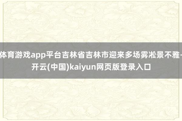 体育游戏app平台吉林省吉林市迎来多场雾凇景不雅-开云(中国)kaiyun网页版登录入口