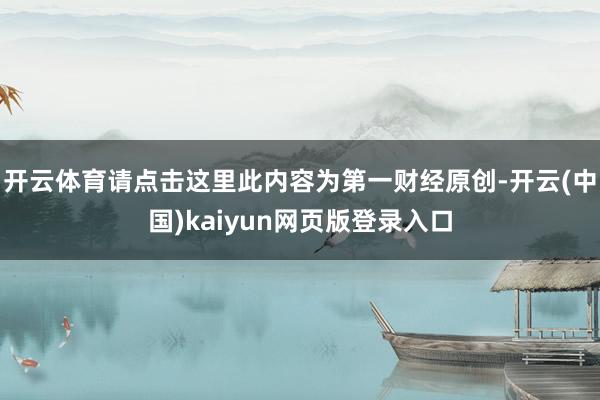开云体育请点击这里此内容为第一财经原创-开云(中国)kaiyun网页版登录入口
