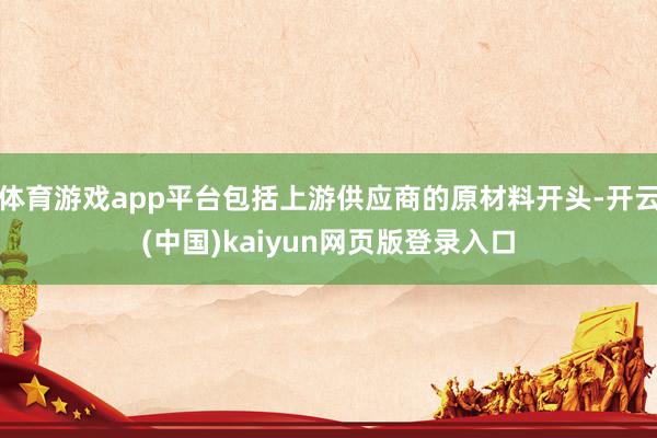 体育游戏app平台包括上游供应商的原材料开头-开云(中国)kaiyun网页版登录入口