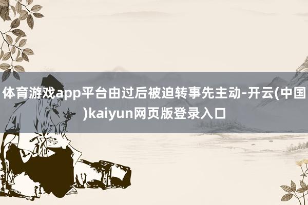 体育游戏app平台由过后被迫转事先主动-开云(中国)kaiyun网页版登录入口