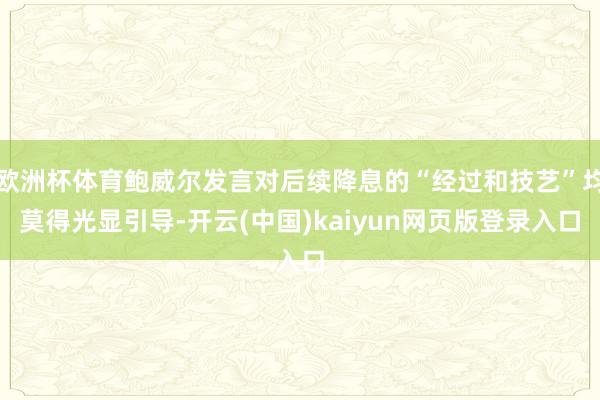 欧洲杯体育鲍威尔发言对后续降息的“经过和技艺”均莫得光显引导-开云(中国)kaiyun网页版登录入口