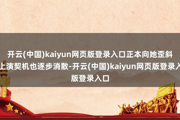 开云(中国)kaiyun网页版登录入口正本向她歪斜的上演契机也逐步消散-开云(中国)kaiyun网页版登录入口