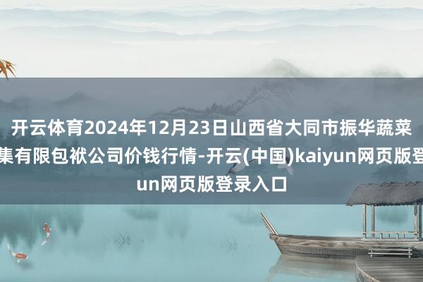 开云体育2024年12月23日山西省大同市振华蔬菜批发市集有限包袱公司价钱行情-开云(中国)kaiyun网页版登录入口