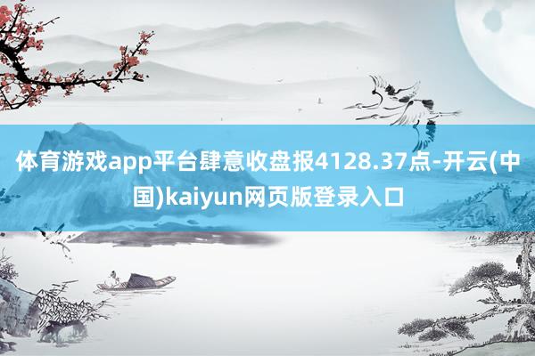 体育游戏app平台肆意收盘报4128.37点-开云(中国)kaiyun网页版登录入口