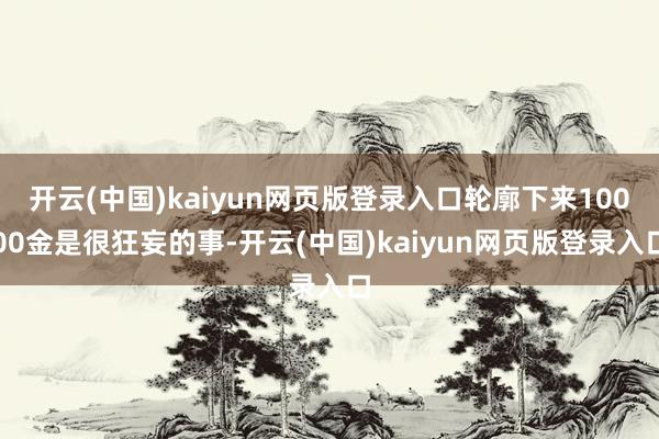 开云(中国)kaiyun网页版登录入口轮廓下来10000金是很狂妄的事-开云(中国)kaiyun网页版登录入口