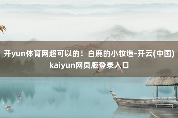 开yun体育网超可以的！白鹿的小妆造-开云(中国)kaiyun网页版登录入口
