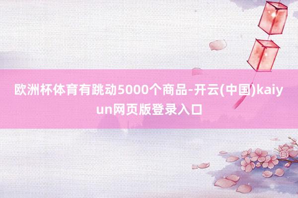 欧洲杯体育有跳动5000个商品-开云(中国)kaiyun网页版登录入口
