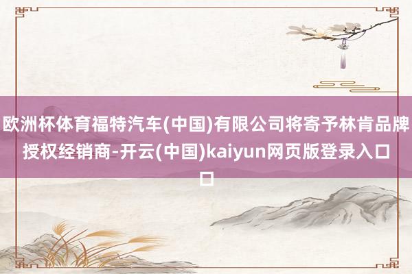 欧洲杯体育福特汽车(中国)有限公司将寄予林肯品牌授权经销商-开云(中国)kaiyun网页版登录入口