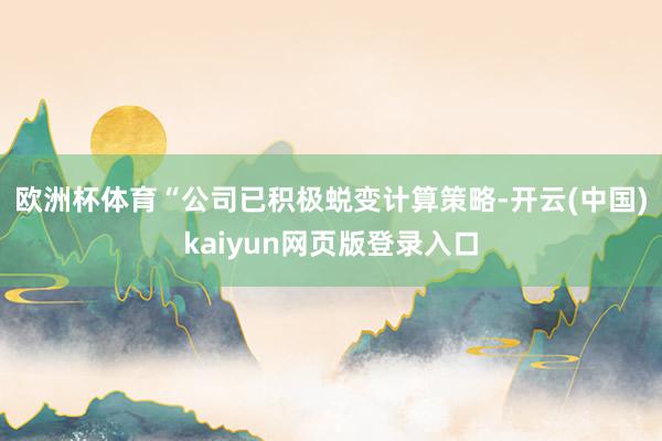 欧洲杯体育 “公司已积极蜕变计算策略-开云(中国)kaiyun网页版登录入口