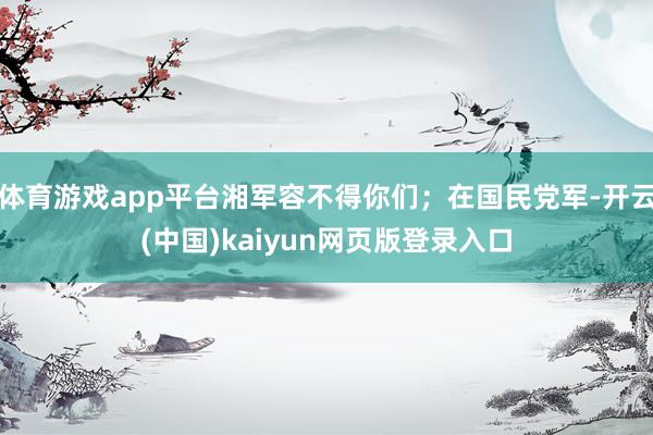 体育游戏app平台湘军容不得你们;在国民党军-开云(中国)kaiyun网页版登录入口
