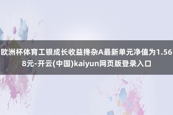 欧洲杯体育工银成长收益搀杂A最新单元净值为1.568元-开云(中国)kaiyun网页版登录入口