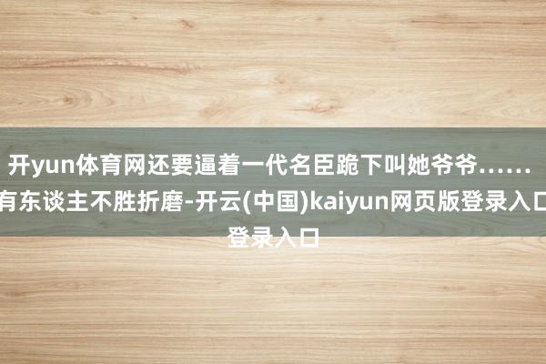 开yun体育网还要逼着一代名臣跪下叫她爷爷…… 有东谈主不胜折磨-开云(中国)kaiyun网页版登录入口