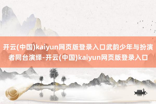 开云(中国)kaiyun网页版登录入口武韵少年与扮演者同台演绎-开云(中国)kaiyun网页版登录入口