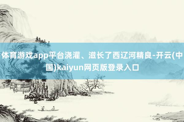 体育游戏app平台浇灌、滋长了西辽河精良-开云(中国)kaiyun网页版登录入口