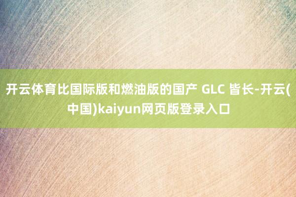 开云体育比国际版和燃油版的国产 GLC 皆长-开云(中国)kaiyun网页版登录入口