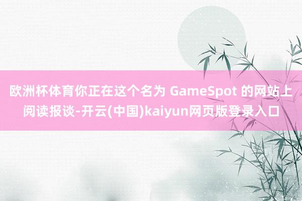 欧洲杯体育你正在这个名为 GameSpot 的网站上阅读报谈-开云(中国)kaiyun网页版登录入口