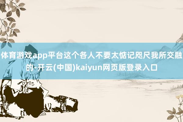 体育游戏app平台这个各人不要太惦记 咫尺我所交融的-开云(中国)kaiyun网页版登录入口