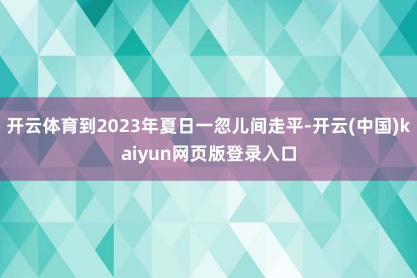 开云体育到2023年夏日一忽儿间走平-开云(中国)kaiyun网页版登录入口