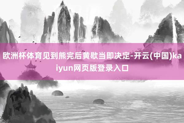 欧洲杯体育见到熊完后黄歇当即决定-开云(中国)kaiyun网页版登录入口