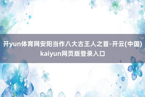 开yun体育网安阳当作八大古王人之首-开云(中国)kaiyun网页版登录入口