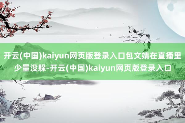 开云(中国)kaiyun网页版登录入口包文婧在直播里少量没躲-开云(中国)kaiyun网页版登录入口