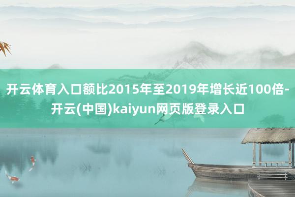开云体育入口额比2015年至2019年增长近100倍-开云(中国)kaiyun网页版登录入口