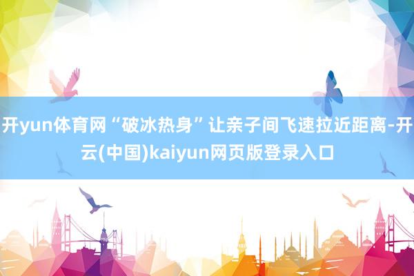 开yun体育网“破冰热身”让亲子间飞速拉近距离-开云(中国)kaiyun网页版登录入口