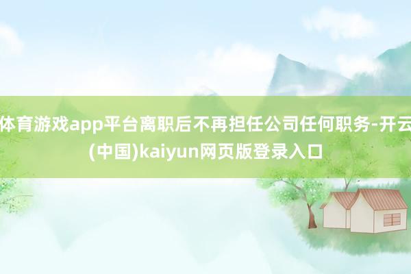 体育游戏app平台离职后不再担任公司任何职务-开云(中国)kaiyun网页版登录入口