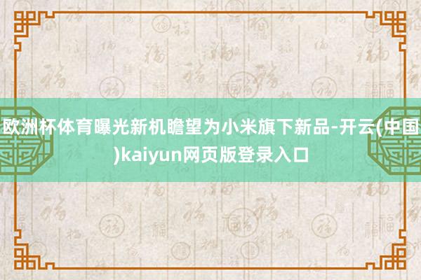 欧洲杯体育曝光新机瞻望为小米旗下新品-开云(中国)kaiyun网页版登录入口