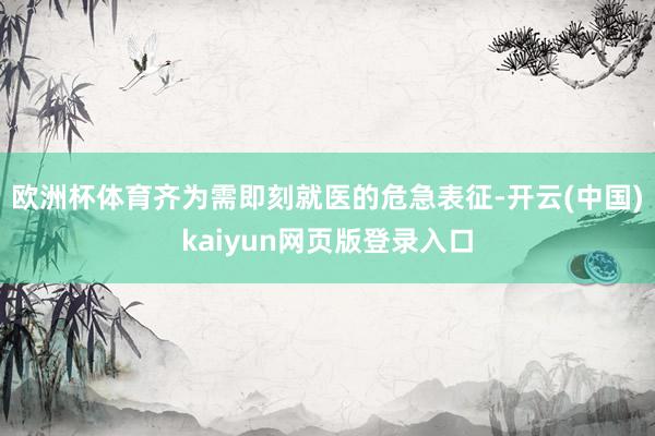 欧洲杯体育齐为需即刻就医的危急表征-开云(中国)kaiyun网页版登录入口