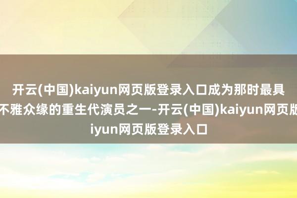 开云(中国)kaiyun网页版登录入口成为那时最具话题度与不雅众缘的重生代演员之一-开云(中国)kaiyun网页版登录入口
