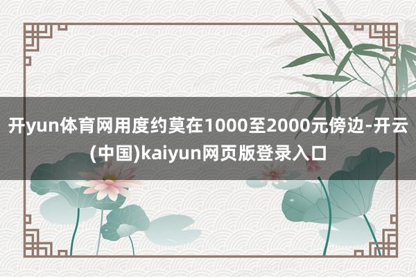 开yun体育网用度约莫在1000至2000元傍边-开云(中国)kaiyun网页版登录入口