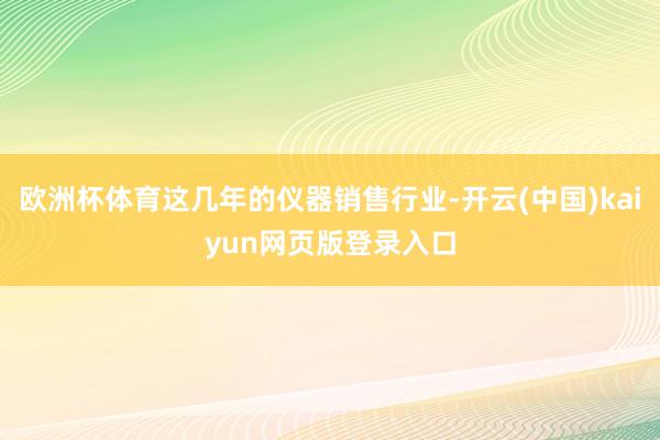 欧洲杯体育这几年的仪器销售行业-开云(中国)kaiyun网页版登录入口