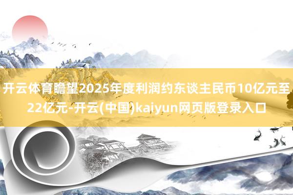 开云体育瞻望2025年度利润约东谈主民币10亿元至22亿元-开云(中国)kaiyun网页版登录入口