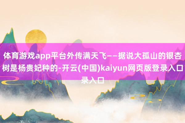 体育游戏app平台外传满天飞——据说大孤山的银杏树是杨贵妃种的-开云(中国)kaiyun网页版登录入口