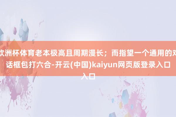 欧洲杯体育老本极高且周期漫长;而指望一个通用的对话框包打六合-开云(中国)kaiyun网页版登录入口