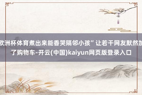 欧洲杯体育煮出来能香哭隔邻小孩”让若干网友默然加了购物车-开云(中国)kaiyun网页版登录入口