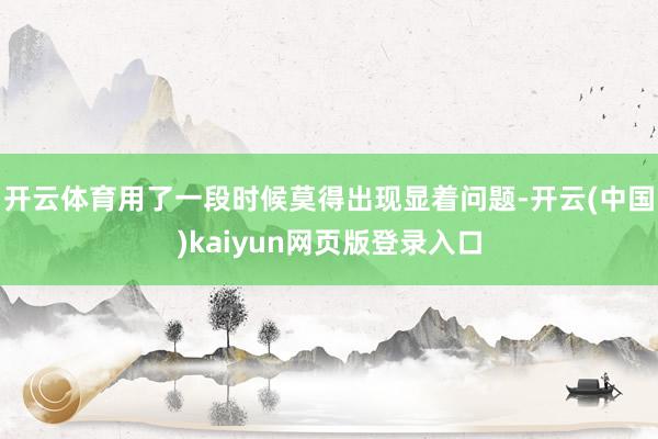 开云体育用了一段时候莫得出现显着问题-开云(中国)kaiyun网页版登录入口