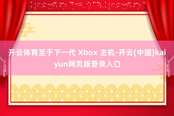 开云体育至于下一代 Xbox 主机-开云(中国)kaiyun网页版登录入口