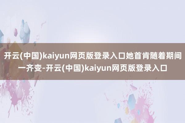 开云(中国)kaiyun网页版登录入口她首肯随着期间一齐变-开云(中国)kaiyun网页版登录入口