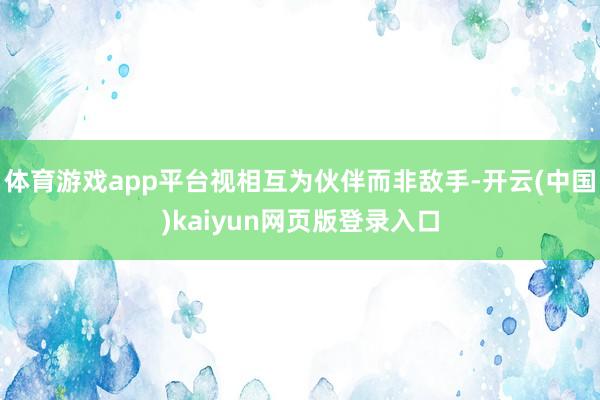 体育游戏app平台视相互为伙伴而非敌手-开云(中国)kaiyun网页版登录入口