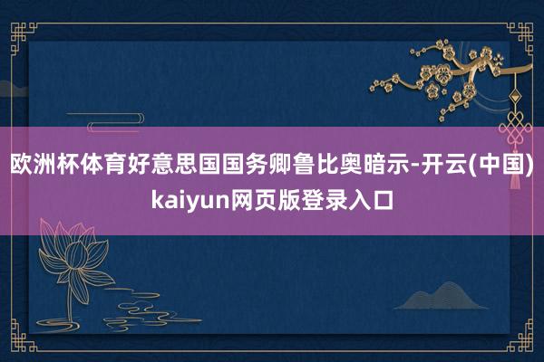 欧洲杯体育好意思国国务卿鲁比奥暗示-开云(中国)kaiyun网页版登录入口