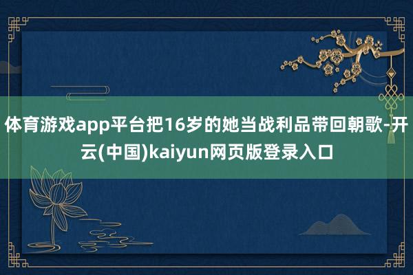 体育游戏app平台把16岁的她当战利品带回朝歌-开云(中国)kaiyun网页版登录入口