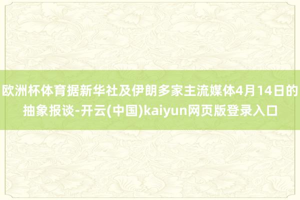 欧洲杯体育据新华社及伊朗多家主流媒体4月14日的抽象报谈-开云(中国)kaiyun网页版登录入口