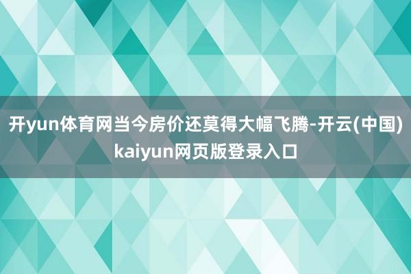 开yun体育网当今房价还莫得大幅飞腾-开云(中国)kaiyun网页版登录入口