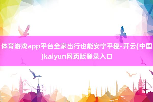 体育游戏app平台全家出行也能安宁平稳-开云(中国)kaiyun网页版登录入口