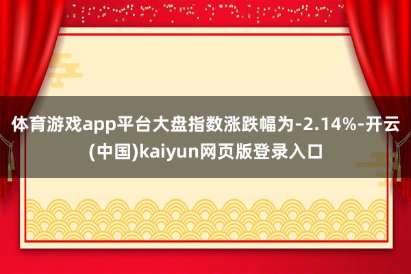 体育游戏app平台大盘指数涨跌幅为-2.14%-开云(中国)kaiyun网页版登录入口