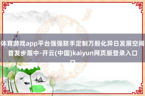 体育游戏app平台强强联手定制万般化异日发展空间　　首发步履中-开云(中国)kaiyun网页版登录入口